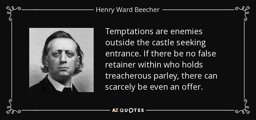 Temptations are enemies outside the castle seeking entrance. If there be no false retainer within who holds treacherous parley, there can scarcely be even an offer. - Henry Ward Beecher