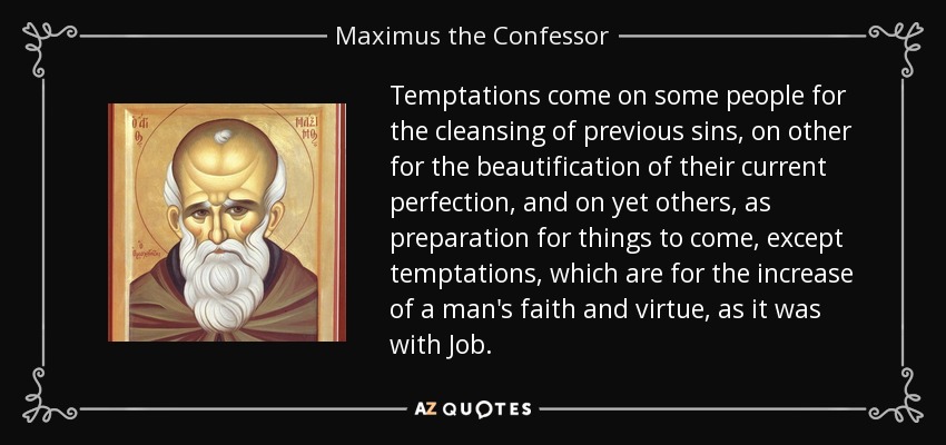 Temptations come on some people for the cleansing of previous sins, on other for the beautification of their current perfection, and on yet others, as preparation for things to come, except temptations, which are for the increase of a man's faith and virtue, as it was with Job. - Maximus the Confessor