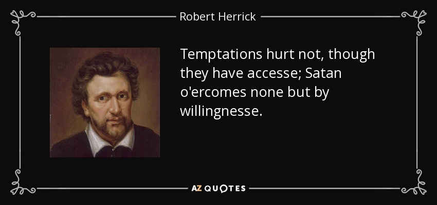 Temptations hurt not, though they have accesse; Satan o'ercomes none but by willingnesse. - Robert Herrick