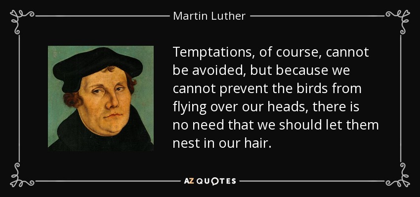 Temptations, of course, cannot be avoided, but because we cannot prevent the birds from flying over our heads, there is no need that we should let them nest in our hair. - Martin Luther