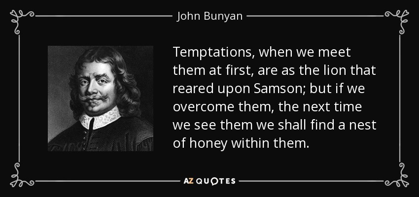 Temptations, when we meet them at first, are as the lion that reared upon Samson; but if we overcome them, the next time we see them we shall find a nest of honey within them. - John Bunyan
