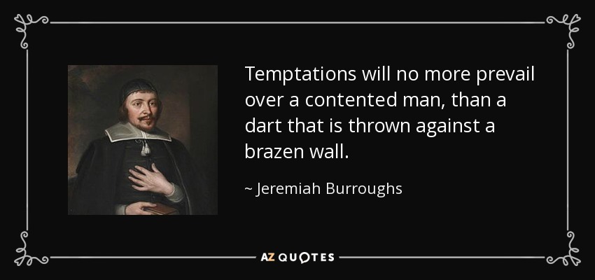 Temptations will no more prevail over a contented man, than a dart that is thrown against a brazen wall. - Jeremiah Burroughs