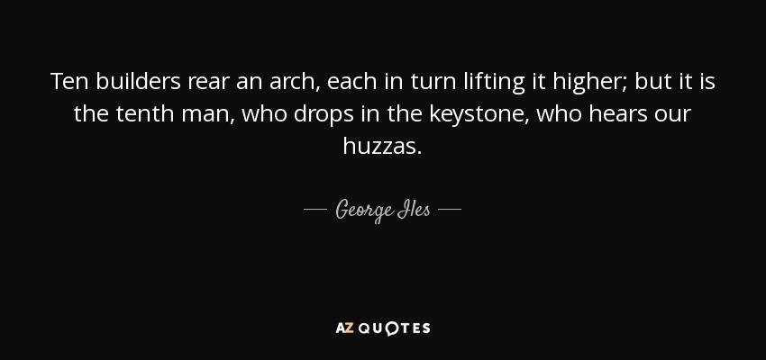 Ten builders rear an arch, each in turn lifting it higher; but it is the tenth man, who drops in the keystone, who hears our huzzas. - George Iles