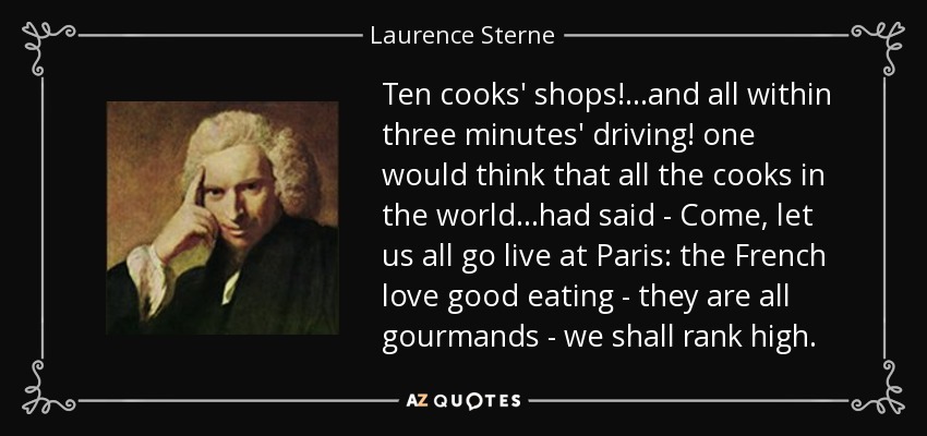 Ten cooks' shops! ...and all within three minutes' driving! one would think that all the cooks in the world ...had said - Come, let us all go live at Paris: the French love good eating - they are all gourmands - we shall rank high. - Laurence Sterne