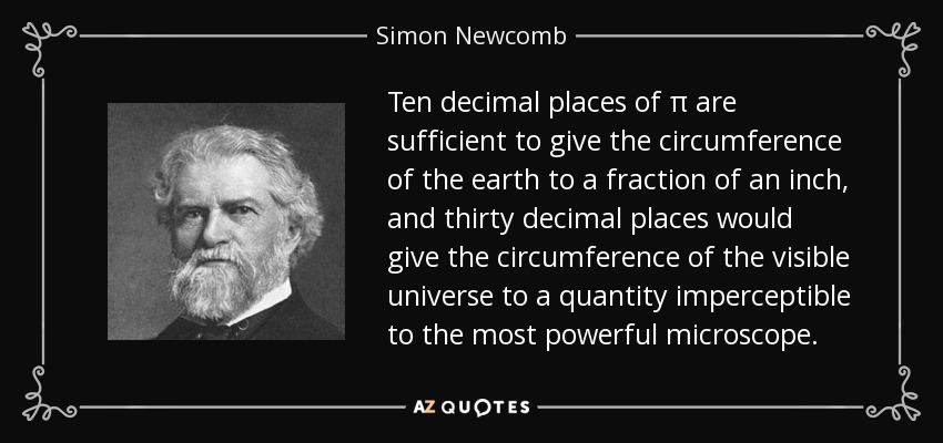 Ten decimal places of π are sufficient to give the circumference of the earth to a fraction of an inch, and thirty decimal places would give the circumference of the visible universe to a quantity imperceptible to the most powerful microscope. - Simon Newcomb