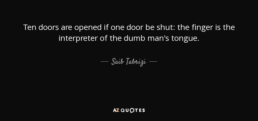 Ten doors are opened if one door be shut: the finger is the interpreter of the dumb man's tongue. - Saib Tabrizi