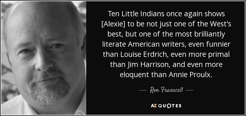 Ten Little Indians once again shows [Alexie] to be not just one of the West’s best, but one of the most brilliantly literate American writers, even funnier than Louise Erdrich, even more primal than Jim Harrison, and even more eloquent than Annie Proulx. - Ron Franscell
