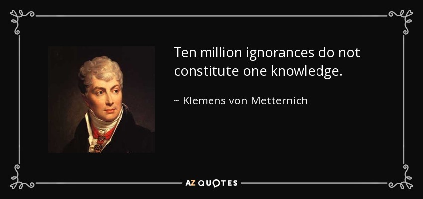 Ten million ignorances do not constitute one knowledge. - Klemens von Metternich