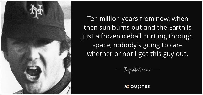 Ten million years from now, when then sun burns out and the Earth is just a frozen iceball hurtling through space, nobody's going to care whether or not I got this guy out. - Tug McGraw
