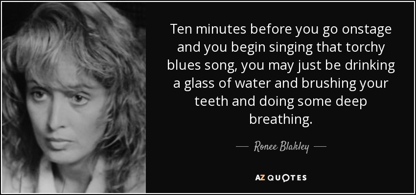 Ten minutes before you go onstage and you begin singing that torchy blues song, you may just be drinking a glass of water and brushing your teeth and doing some deep breathing. - Ronee Blakley
