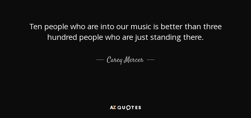 Ten people who are into our music is better than three hundred people who are just standing there. - Carey Mercer