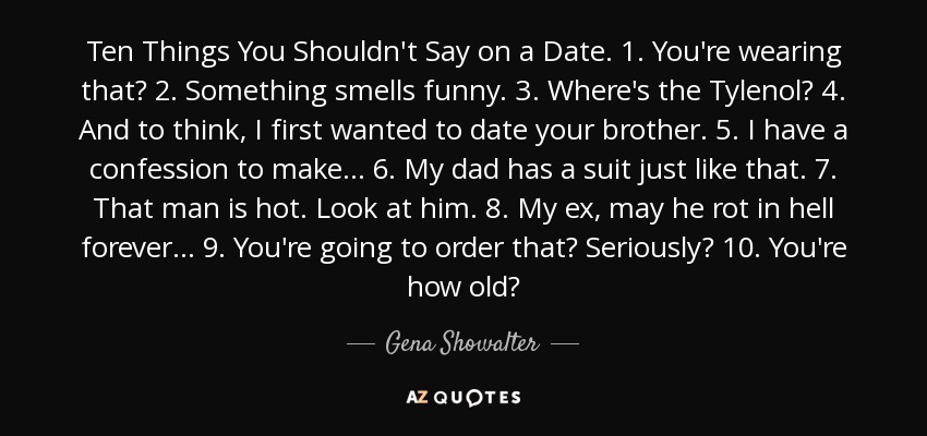 Ten Things You Shouldn't Say on a Date. 1. You're wearing that? 2. Something smells funny. 3. Where's the Tylenol? 4. And to think, I first wanted to date your brother. 5. I have a confession to make… 6. My dad has a suit just like that. 7. That man is hot. Look at him. 8. My ex, may he rot in hell forever… 9. You're going to order that? Seriously? 10. You're how old? - Gena Showalter