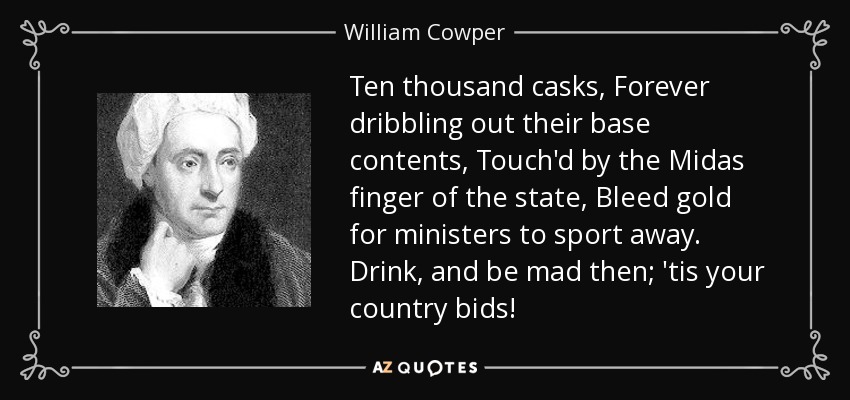 Ten thousand casks, Forever dribbling out their base contents, Touch'd by the Midas finger of the state, Bleed gold for ministers to sport away. Drink, and be mad then; 'tis your country bids! - William Cowper