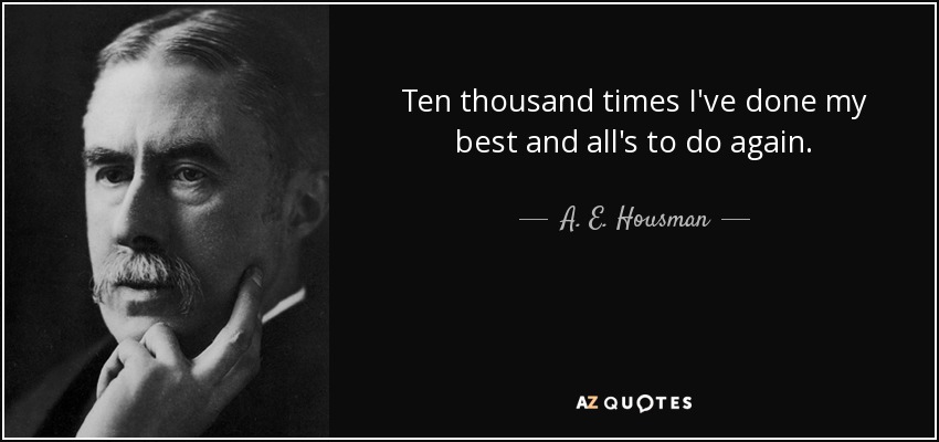 Ten thousand times I've done my best and all's to do again. - A. E. Housman