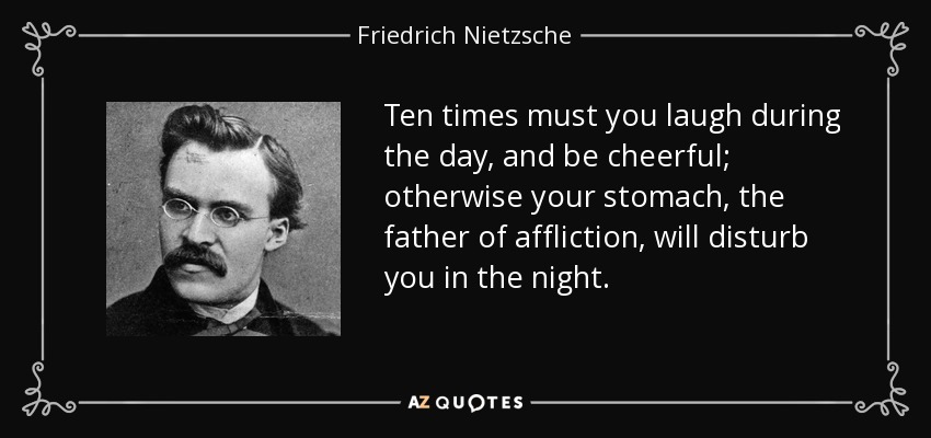 Ten times must you laugh during the day, and be cheerful; otherwise your stomach, the father of affliction, will disturb you in the night. - Friedrich Nietzsche