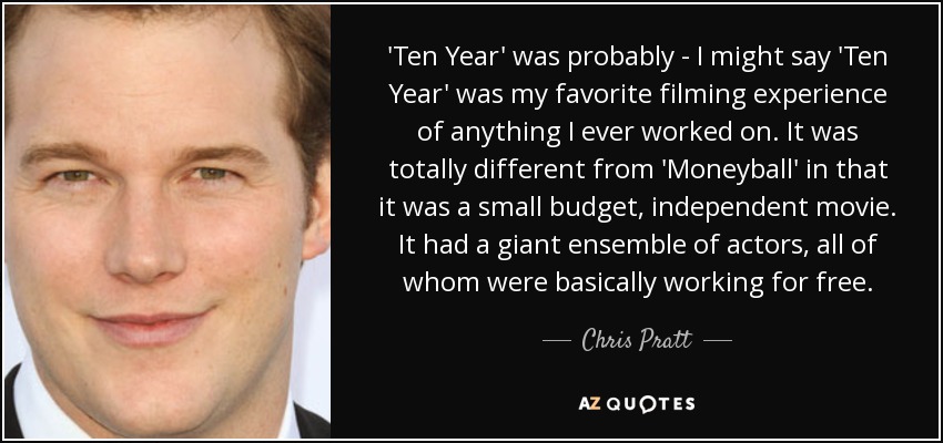 'Ten Year' was probably - I might say 'Ten Year' was my favorite filming experience of anything I ever worked on. It was totally different from 'Moneyball' in that it was a small budget, independent movie. It had a giant ensemble of actors, all of whom were basically working for free. - Chris Pratt
