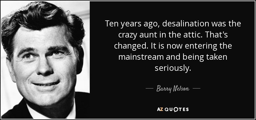 Ten years ago, desalination was the crazy aunt in the attic. That's changed. It is now entering the mainstream and being taken seriously. - Barry Nelson