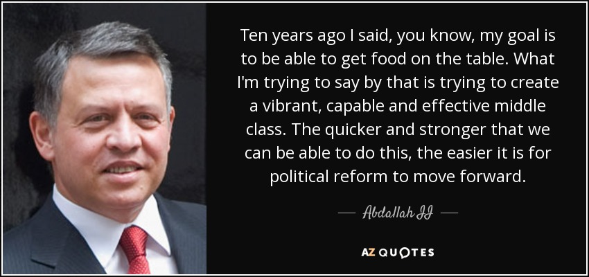 Ten years ago I said, you know, my goal is to be able to get food on the table. What I'm trying to say by that is trying to create a vibrant, capable and effective middle class. The quicker and stronger that we can be able to do this, the easier it is for political reform to move forward. - Abdallah II