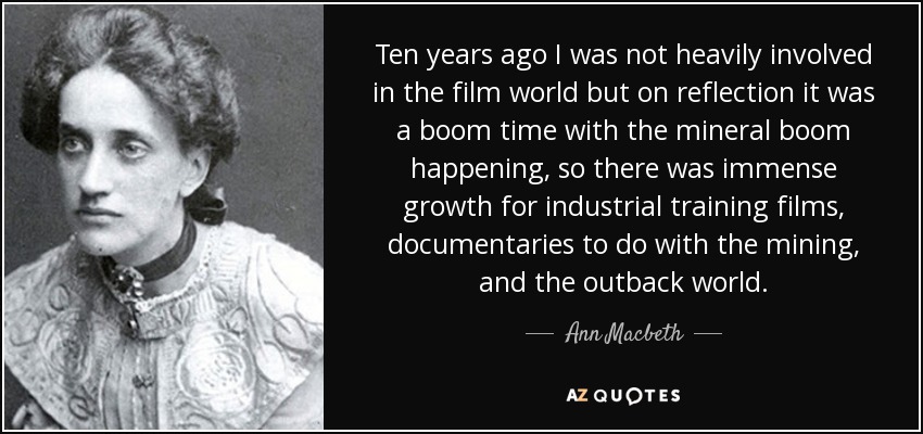 Ten years ago I was not heavily involved in the film world but on reflection it was a boom time with the mineral boom happening, so there was immense growth for industrial training films, documentaries to do with the mining, and the outback world. - Ann Macbeth