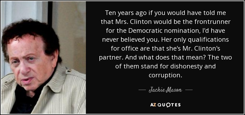 Ten years ago if you would have told me that Mrs. Clinton would be the frontrunner for the Democratic nomination, I'd have never believed you. Her only qualifications for office are that she's Mr. Clinton's partner. And what does that mean? The two of them stand for dishonesty and corruption. - Jackie Mason