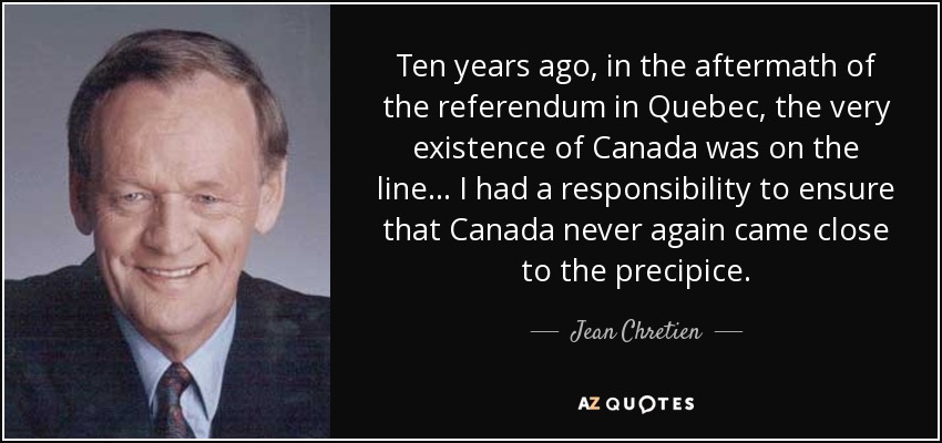 Ten years ago, in the aftermath of the referendum in Quebec, the very existence of Canada was on the line... I had a responsibility to ensure that Canada never again came close to the precipice. - Jean Chretien