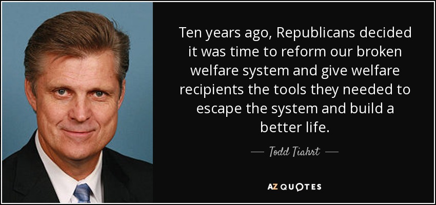 Ten years ago, Republicans decided it was time to reform our broken welfare system and give welfare recipients the tools they needed to escape the system and build a better life. - Todd Tiahrt