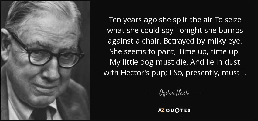 Ten years ago she split the air To seize what she could spy Tonight she bumps against a chair, Betrayed by milky eye. She seems to pant, Time up, time up! My little dog must die, And lie in dust with Hector's pup; I So, presently, must I. - Ogden Nash