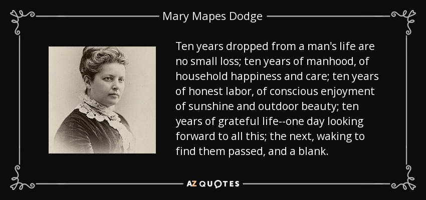 Ten years dropped from a man's life are no small loss; ten years of manhood, of household happiness and care; ten years of honest labor, of conscious enjoyment of sunshine and outdoor beauty; ten years of grateful life--one day looking forward to all this; the next, waking to find them passed, and a blank. - Mary Mapes Dodge