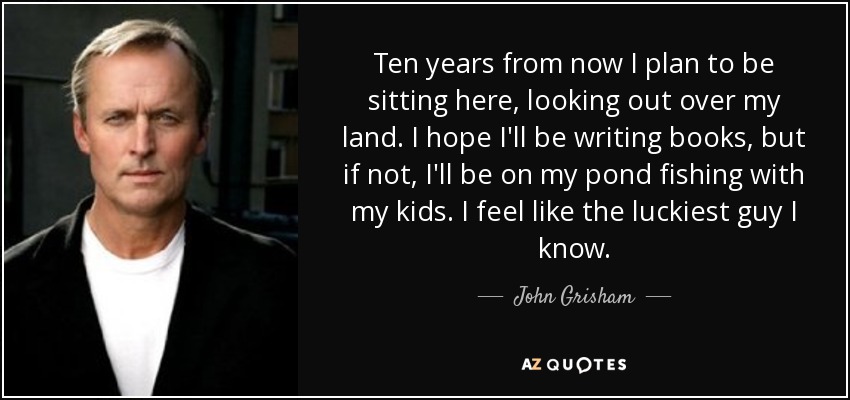 Ten years from now I plan to be sitting here, looking out over my land. I hope I'll be writing books, but if not, I'll be on my pond fishing with my kids. I feel like the luckiest guy I know. - John Grisham