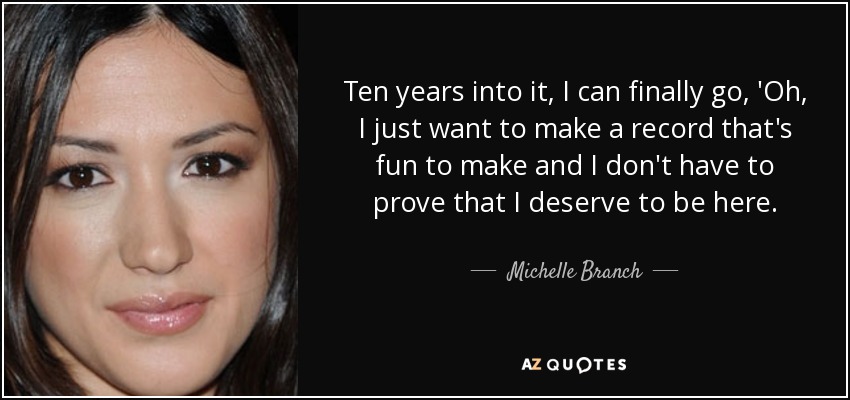 Ten years into it, I can finally go, 'Oh, I just want to make a record that's fun to make and I don't have to prove that I deserve to be here. - Michelle Branch