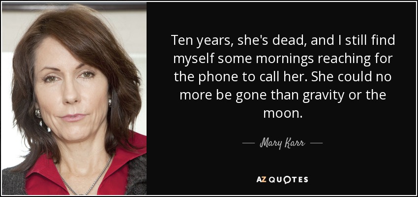 Ten years, she's dead, and I still find myself some mornings reaching for the phone to call her. She could no more be gone than gravity or the moon. - Mary Karr