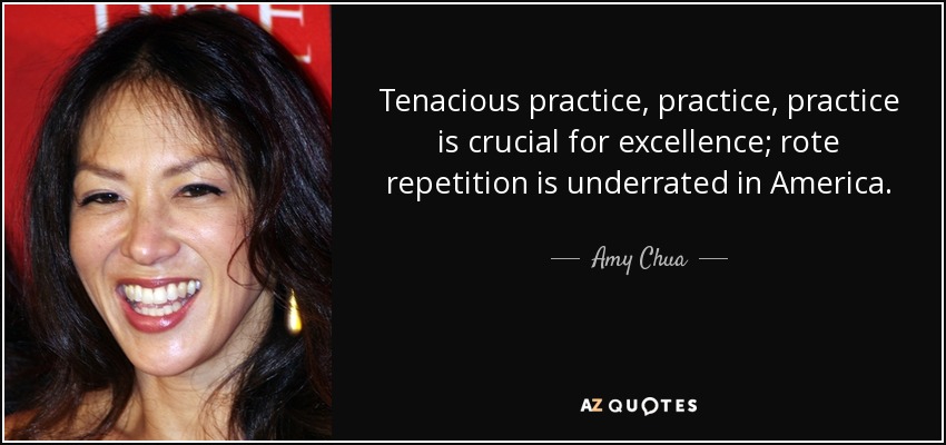 Tenacious practice, practice, practice is crucial for excellence; rote repetition is underrated in America. - Amy Chua