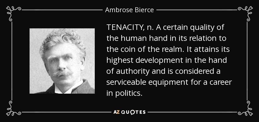 TENACITY, n. A certain quality of the human hand in its relation to the coin of the realm. It attains its highest development in the hand of authority and is considered a serviceable equipment for a career in politics. - Ambrose Bierce