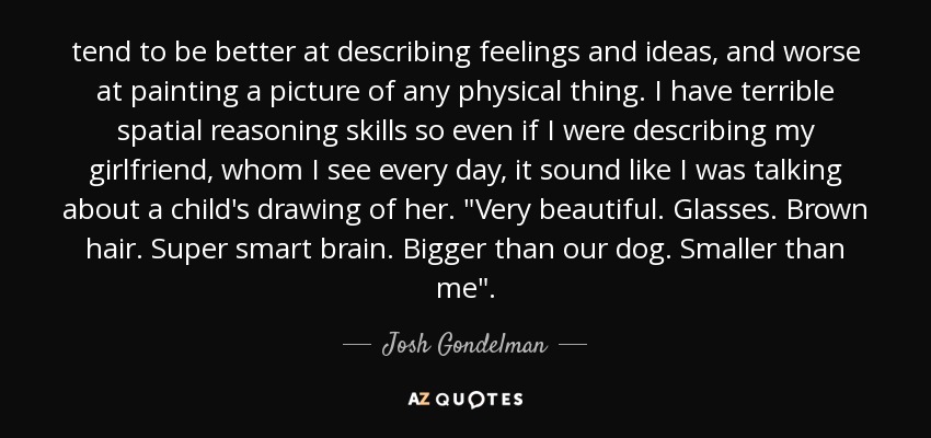 tend to be better at describing feelings and ideas, and worse at painting a picture of any physical thing. I have terrible spatial reasoning skills so even if I were describing my girlfriend, whom I see every day, it sound like I was talking about a child's drawing of her. 