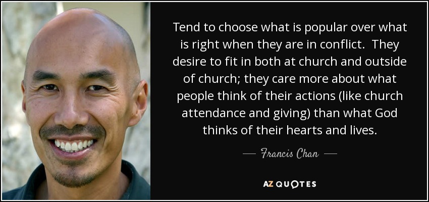 Tend to choose what is popular over what is right when they are in conflict. They desire to fit in both at church and outside of church; they care more about what people think of their actions (like church attendance and giving) than what God thinks of their hearts and lives. - Francis Chan