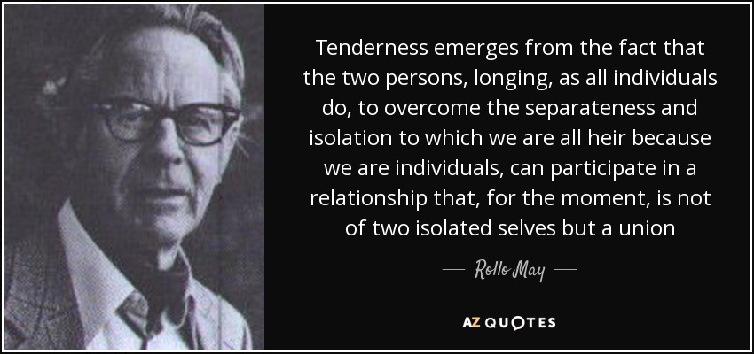 Tenderness emerges from the fact that the two persons, longing, as all individuals do, to overcome the separateness and isolation to which we are all heir because we are individuals, can participate in a relationship that, for the moment, is not of two isolated selves but a union - Rollo May