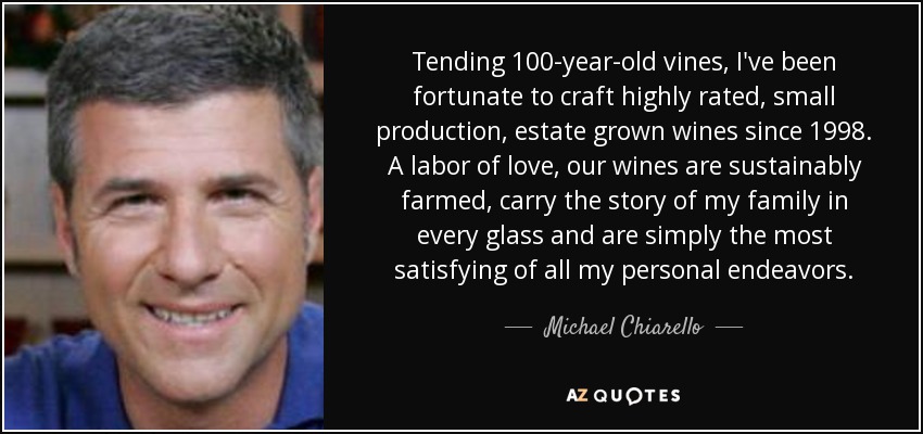 Tending 100-year-old vines, I've been fortunate to craft highly rated, small production, estate grown wines since 1998. A labor of love, our wines are sustainably farmed, carry the story of my family in every glass and are simply the most satisfying of all my personal endeavors. - Michael Chiarello