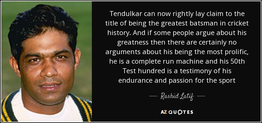 Tendulkar can now rightly lay claim to the title of being the greatest batsman in cricket history. And if some people argue about his greatness then there are certainly no arguments about his being the most prolific, he is a complete run machine and his 50th Test hundred is a testimony of his endurance and passion for the sport - Rashid Latif
