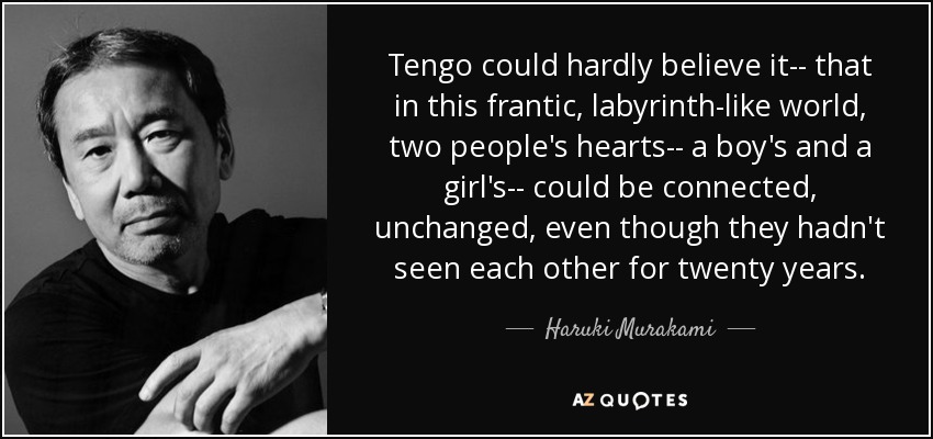 Tengo could hardly believe it-- that in this frantic, labyrinth-like world, two people's hearts-- a boy's and a girl's-- could be connected, unchanged, even though they hadn't seen each other for twenty years. - Haruki Murakami