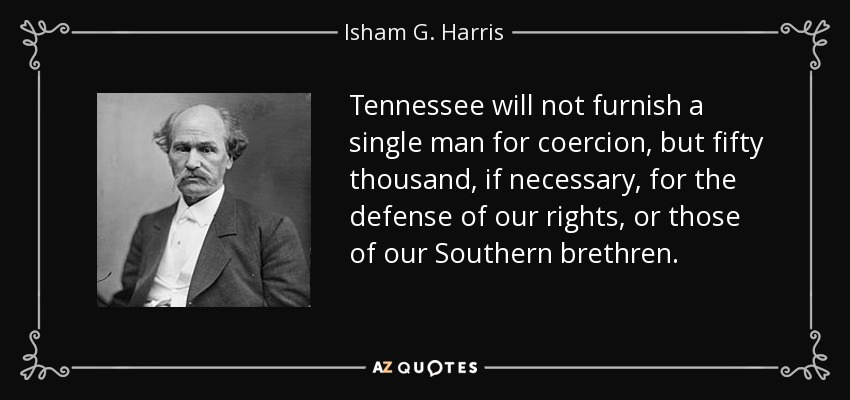 Tennessee will not furnish a single man for coercion, but fifty thousand, if necessary, for the defense of our rights, or those of our Southern brethren. - Isham G. Harris