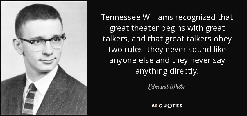 Tennessee Williams recognized that great theater begins with great talkers, and that great talkers obey two rules: they never sound like anyone else and they never say anything directly. - Edmund White