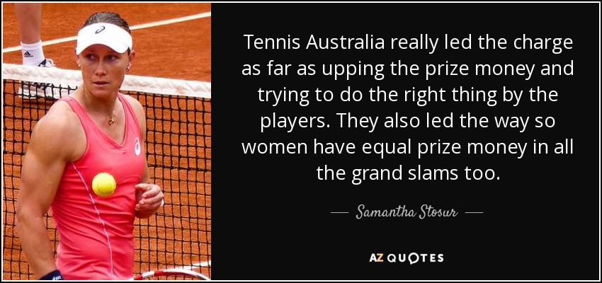 Tennis Australia really led the charge as far as upping the prize money and trying to do the right thing by the players. They also led the way so women have equal prize money in all the grand slams too. - Samantha Stosur