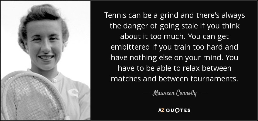 Tennis can be a grind and there's always the danger of going stale if you think about it too much. You can get embittered if you train too hard and have nothing else on your mind. You have to be able to relax between matches and between tournaments. - Maureen Connolly