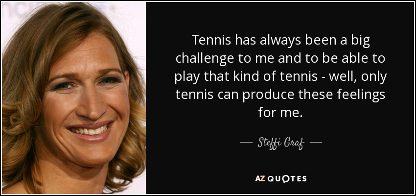 Tennis has always been a big challenge to me and to be able to play that kind of tennis - well, only tennis can produce these feelings for me. - Steffi Graf