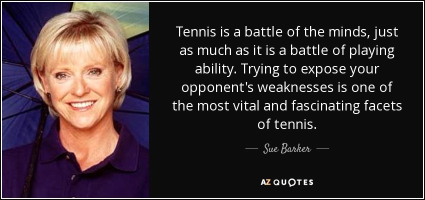 Tennis is a battle of the minds, just as much as it is a battle of playing ability. Trying to expose your opponent's weaknesses is one of the most vital and fascinating facets of tennis. - Sue Barker