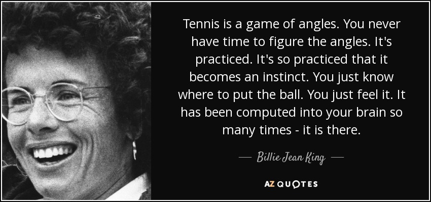 Tennis is a game of angles. You never have time to figure the angles. It's practiced. It's so practiced that it becomes an instinct. You just know where to put the ball. You just feel it. It has been computed into your brain so many times ­ it is there. - Billie Jean King