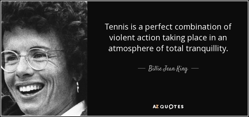 Tennis is a perfect combination of violent action taking place in an atmosphere of total tranquillity. - Billie Jean King