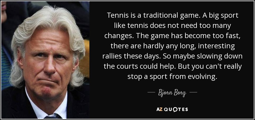 Tennis is a traditional game. A big sport like tennis does not need too many changes. The game has become too fast, there are hardly any long, interesting rallies these days. So maybe slowing down the courts could help. But you can't really stop a sport from evolving. - Bjorn Borg
