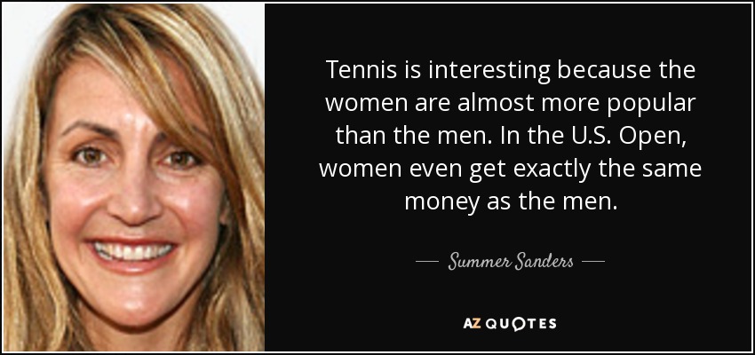 Tennis is interesting because the women are almost more popular than the men. In the U.S. Open, women even get exactly the same money as the men. - Summer Sanders