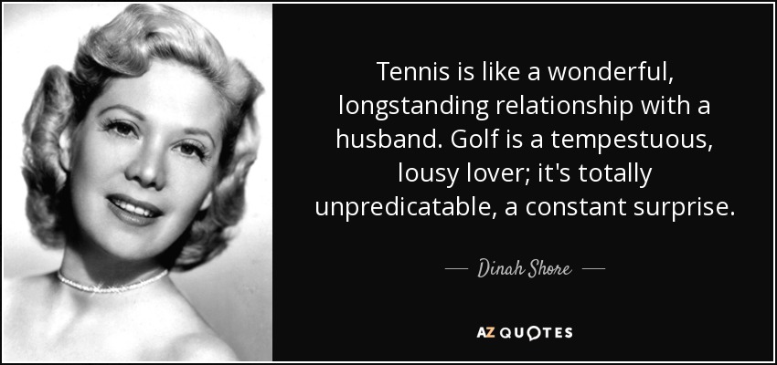 Tennis is like a wonderful, longstanding relationship with a husband. Golf is a tempestuous, lousy lover; it's totally unpredicatable, a constant surprise. - Dinah Shore